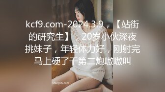 kcf9.com-2024.3.9，【站街的研究生】，20岁小伙深夜挑妹子，年轻体力好，刚射完马上硬了干第二炮嗷嗷叫