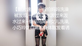 【新片速遞】  偷拍妈妈洗澡被发现,一瓢洗逼水泼过来泼水过来+偷拍马尾辫女儿洗澡,小巧玲珑白嫩的身体散发着诱人