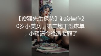 【瘦猴先生探花】泡良佳作20岁小美女，第二炮干湿床单，小骚逼今晚遭老罪了