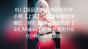 KU【极品无码】美丽新同学小希【上篇】无预警被男同学爆肛，疼的直叫，顶级色影【Ed_Mosaic】无码性爱影片60分钟，高清原版