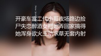 开豪车富二代小哥夜场路边捡尸失恋醉酒女把她弄回家搞得她浑身欲火主动求草无套内射