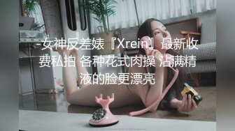 -女神反差婊『Xrein』最新收费私拍 各种花式肉操 沾满精液的脸更漂亮