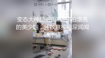 变态大神超近距离贴B拍漂亮的美少妇，还故意接点尿闻闻骚不骚