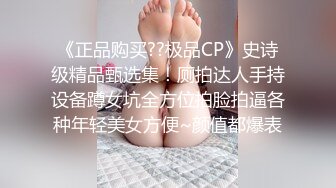 《正品购买??极品CP》史诗级精品甄选集！厕拍达人手持设备蹲女坑全方位拍脸拍逼各种年轻美女方便~颜值都爆表