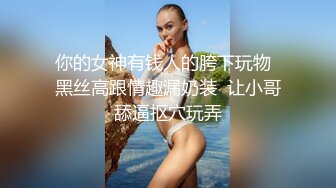 你的女神有钱人的胯下玩物  黑丝高跟情趣漏奶装  让小哥舔逼抠穴玩弄