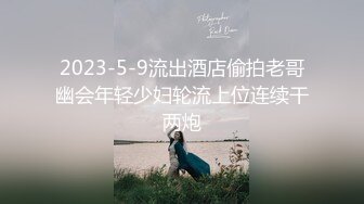 2023-5-9流出酒店偷拍老哥幽会年轻少妇轮流上位连续干两炮