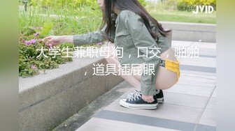 大学生兼职母狗，口交，啪啪，道具插屁眼