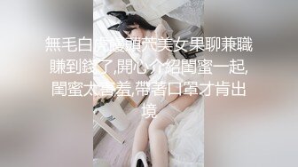 無毛白虎饅頭茓美女果聊兼職賺到錢了,開心介紹閨蜜一起,閨蜜太害羞,帶著口罩才肯出境