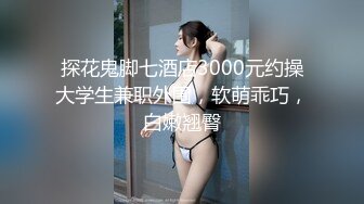 探花鬼脚七酒店3000元约操大学生兼职外围，软萌乖巧，白嫩翘臀