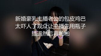 新婚豪乳主播老公的包皮鸡巴太吓人了观众让主播先用瓶子插逼然后再啪啪