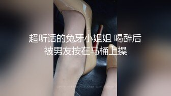 超听话的兔牙小姐姐 喝醉后被男友按在马桶上操