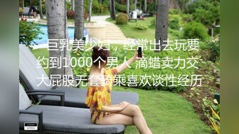   巨乳美少妇，经常出去玩要约到1000个男人 滴蜡卖力交 大屁股无套骑乘喜欢谈性经历