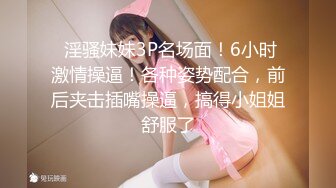  淫骚妹妹3P名场面！6小时激情操逼！各种姿势配合，前后夹击插嘴操逼，搞得小姐姐舒服了