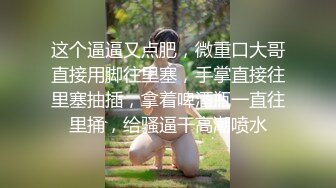 这个逼逼又点肥，微重口大哥直接用脚往里塞，手掌直接往里塞抽插，拿着啤酒瓶一直往里捅，给骚逼干高潮喷水