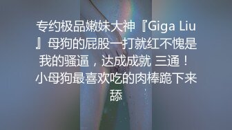 专约极品嫩妹大神『Giga Liu』母狗的屁股一打就红不愧是我的骚逼，达成成就 三通！小母狗最喜欢吃的肉棒跪下来舔