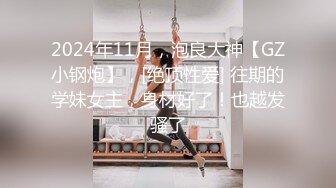 2024年11月，泡良大神【GZ小钢炮】，[绝顶性爱] 往期的学妹女主，身材好了！也越发骚了