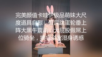 完美颜值卡哇伊极品萌妹大尺度道具自慰，假屌跳蛋轮番上阵大黑牛震动，大屁股假屌上位骑坐，搞完浴室湿身诱惑