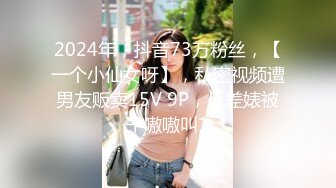 2024年，抖音73万粉丝，【一个小仙女呀】，私密视频遭男友贩卖15V 9P，反差婊被干嗷嗷叫1