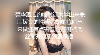 豪华酒店约啪附近大学出来兼职援交的性感美女啪啪,刚出来做还有点害羞,性感开档肉丝掰开双腿狠狠爆插!