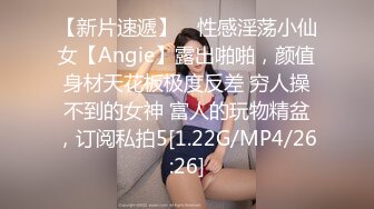 【新片速遞】 ⚡性感淫荡小仙女【Angie】露出啪啪，颜值身材天花板极度反差 穷人操不到的女神 富人的玩物精盆，订阅私拍5[1.22G/MP4/26:26]