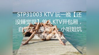 STP31003 KTV 玩一晚【还没睡觉捏】单人KTV开包厢， 自慰了，撒尿了，小姐姐饥渴难耐想男人