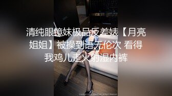 清纯眼镜妹极品反差婊【月亮姐姐】被操到语无伦次 看得我鸡儿走火射湿内裤