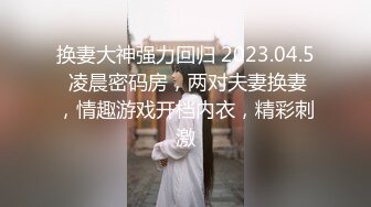 换妻大神强力回归 2023.04.5 凌晨密码房，两对夫妻换妻，情趣游戏开档内衣，精彩刺激