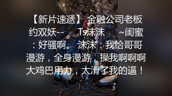 【新片速遞】 金融公司老板约双妖--❤️Ts沫沫❤️~闺蜜：好骚啊。 沫沫：我给哥哥漫游，全身漫游，操我啊啊啊大鸡巴用力，太滑了我的逼！