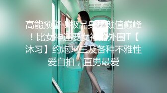 高能预警！极品身材颜值巅峰！比女神还要女神的外围T【沐习】约炮阿三及各种不雅性爱自拍，直男最爱