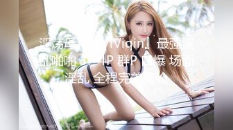 淫荡母狗『ViViqin』最强淫乱啪啪 3P 4P 群P 口爆 场面淫乱 全程完美露脸