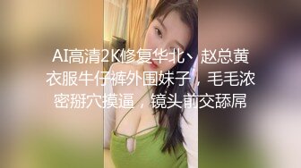   AI高清2K修复华北丶赵总黄衣服牛仔裤外围妹子，毛毛浓密掰穴摸逼，镜头前交舔屌