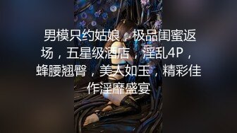  男模只约姑娘，极品闺蜜返场，五星级酒店，淫乱4P，蜂腰翘臀，美人如玉，精彩佳作淫靡盛宴