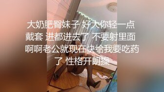 大奶肥臀妹子 好大你轻一点 戴套 进都进去了 不要射里面 啊啊老公就现在快给我要吃药了 性格开朗操