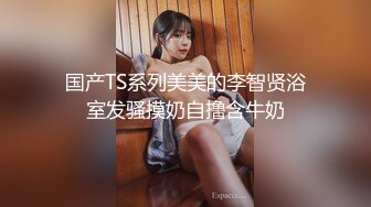 国产TS系列美美的李智贤浴室发骚摸奶自撸含牛奶