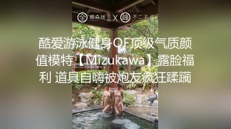 酷爱游泳健身OF顶级气质颜值模特【Mizukawa】露脸福利 道具自嗨被炮友疯狂蹂躏