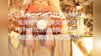 上海富二代帅小伙和女神级魔鬼身材气质大美女激烈床战,各种体位连续抽插,干完又干操的美女销魂淫叫,边操边拍!