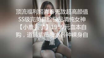 顶流福利姬青春无敌超高颜值SS级完美露脸极品清纯女神【小鹿丢了】1999元血本自购，道具紫薇喷水各种裸身自黑