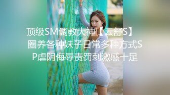 顶级SM调教大神【云舒S】✿圈养各种妹子日常多种方式SP虐阴侮辱责罚刺激感十足