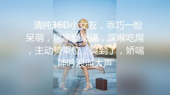 ❤清纯36D小女友，乖巧一脸呆萌，居家操嫩逼，深喉吃屌，主动骑乘位，爽到了，娇喘呻吟浪叫大声