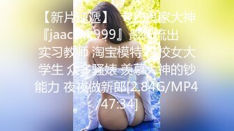 【新片速遞】  专约良家大神『jaacckk999』最新流出❤️实习教师 淘宝模特 高校女大学生 众多骚婊 羡慕大神的钞能力 夜夜做新郎[2.84G/MP4/47:34]