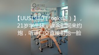 【UUS1980（looks哥）】，21岁学生妹，课余时间来约炮，听话口交直接射他一脸