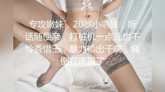 专攻嫩妹，20岁小萌妹，听话随便亲，打桩机一点儿也不怜香惜玉，暴力输出干瘸，瘫倒在床服了