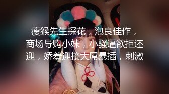  瘦猴先生探花，泡良佳作，商场导购小妹，小骚逼欲拒还迎，娇羞迎接大屌暴插，刺激