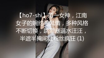 【ho7-shi】第一女神，江南女子的婉约与风情，多种风格不断切换，跳蛋塞逼水汪汪，半遮半掩间让粉丝疯狂 (1)