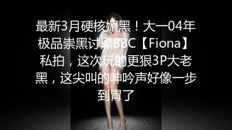 最新3月硬核媚黑！大一04年极品崇黑讨黑BBC【Fiona】私拍，这次玩的更狠3P大老黑，这尖叫的呻吟声好像一步到胃了