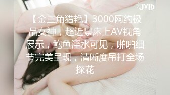 【金三角猎艳】3000网约极品女神，超近景床上AV视角展示，鲍鱼淫水可见，啪啪细节完美呈现，清晰度吊打全场探花