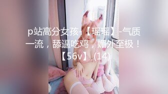 p站高分女孩-【瑶瑶】-气质一流，舔逼吃鸡，媚外至极！【56v】 (14)